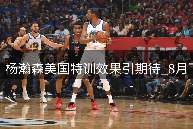 杨瀚森美国特训效果引期待 8月下旬将重返国家队备战关键战事