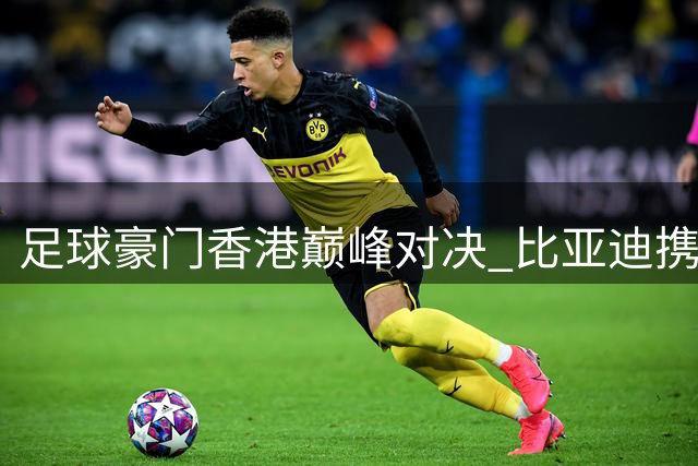 足球豪门香港巅峰对决 比亚迪携青少年共享绿茵盛宴